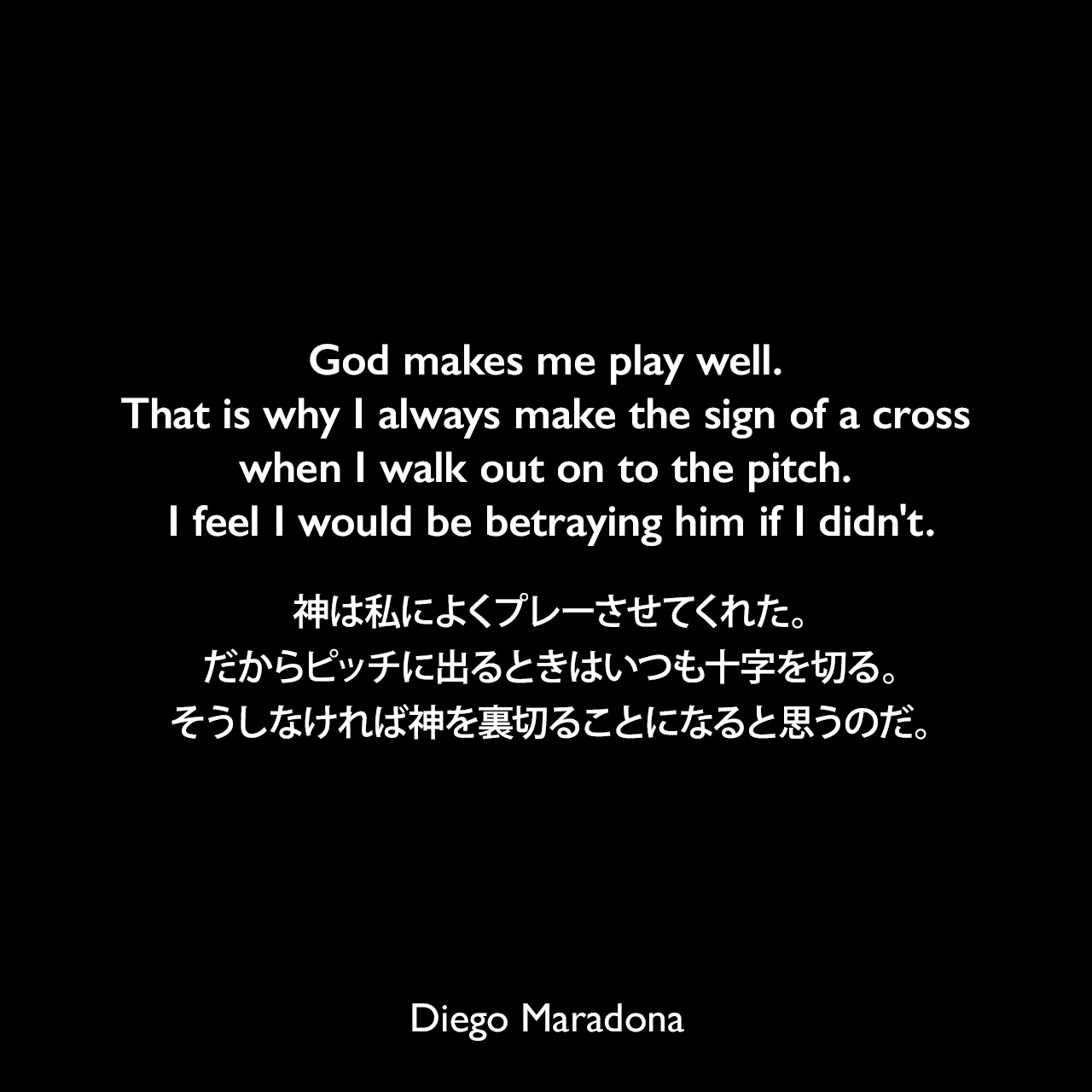 God makes me play well. That is why I always make the sign of a cross when I walk out on to the pitch. I feel I would be betraying him if I didn't.神は私によくプレーさせてくれた。だからピッチに出るときはいつも十字を切る。そうしなければ神を裏切ることになると思うのだ。Diego Maradona