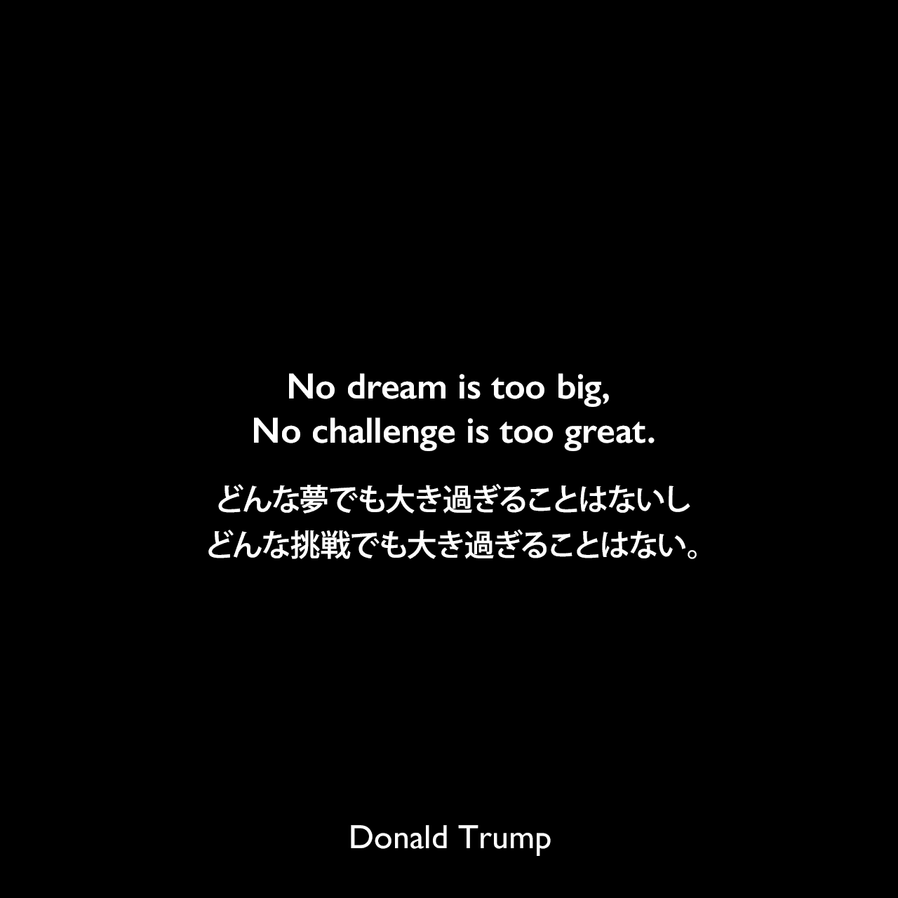 No dream is too big, No challenge is too great.どんな夢でも大き過ぎることはないし、どんな挑戦でも大き過ぎることはない。- 2016年の大統領選挙勝利宣言よりDonald Trump