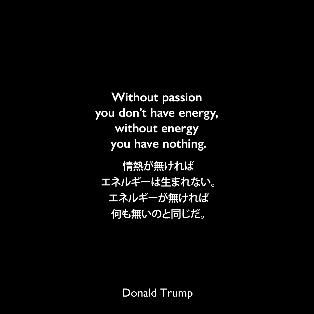 Without passion you don’t have energy, without energy you have nothing.情熱が無ければ、エネルギーは生まれない。エネルギーが無ければ、何も無いのと同じだ。- マイケル・ボルキンによる本「Social Networking for Authors-Untapped Possibilities for Wealth」よりDonald Trump