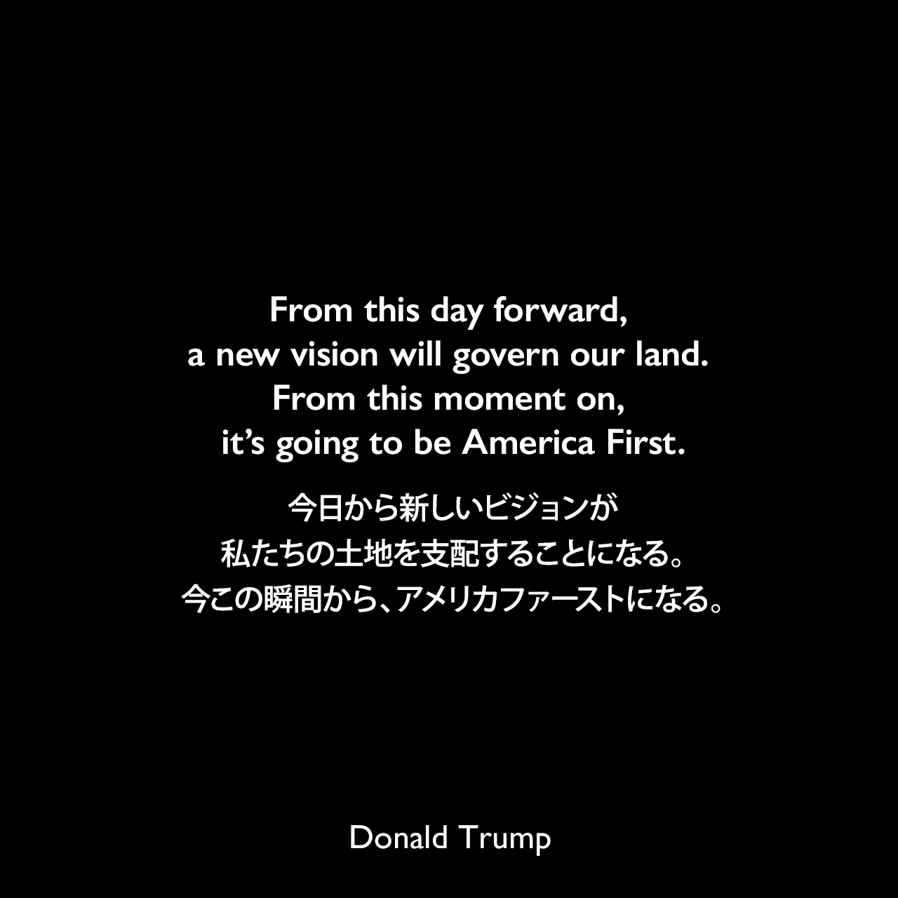 From this day forward, a new vision will govern our land. From this moment on, it’s going to be America First.今日から新しいビジョンが私たちの土地を支配することになる。今この瞬間から、アメリカファーストになる。- 2017年の大統領就任演説よりDonald Trump