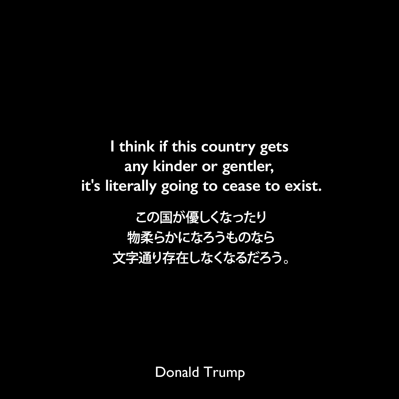 I think if this country gets any kinder or gentler, it's literally going to cease to exist.この国が優しくなったり物柔らかになろうものなら、文字通り存在しなくなるだろう。- 1990年3月のプレイボーイ誌よりDonald Trump