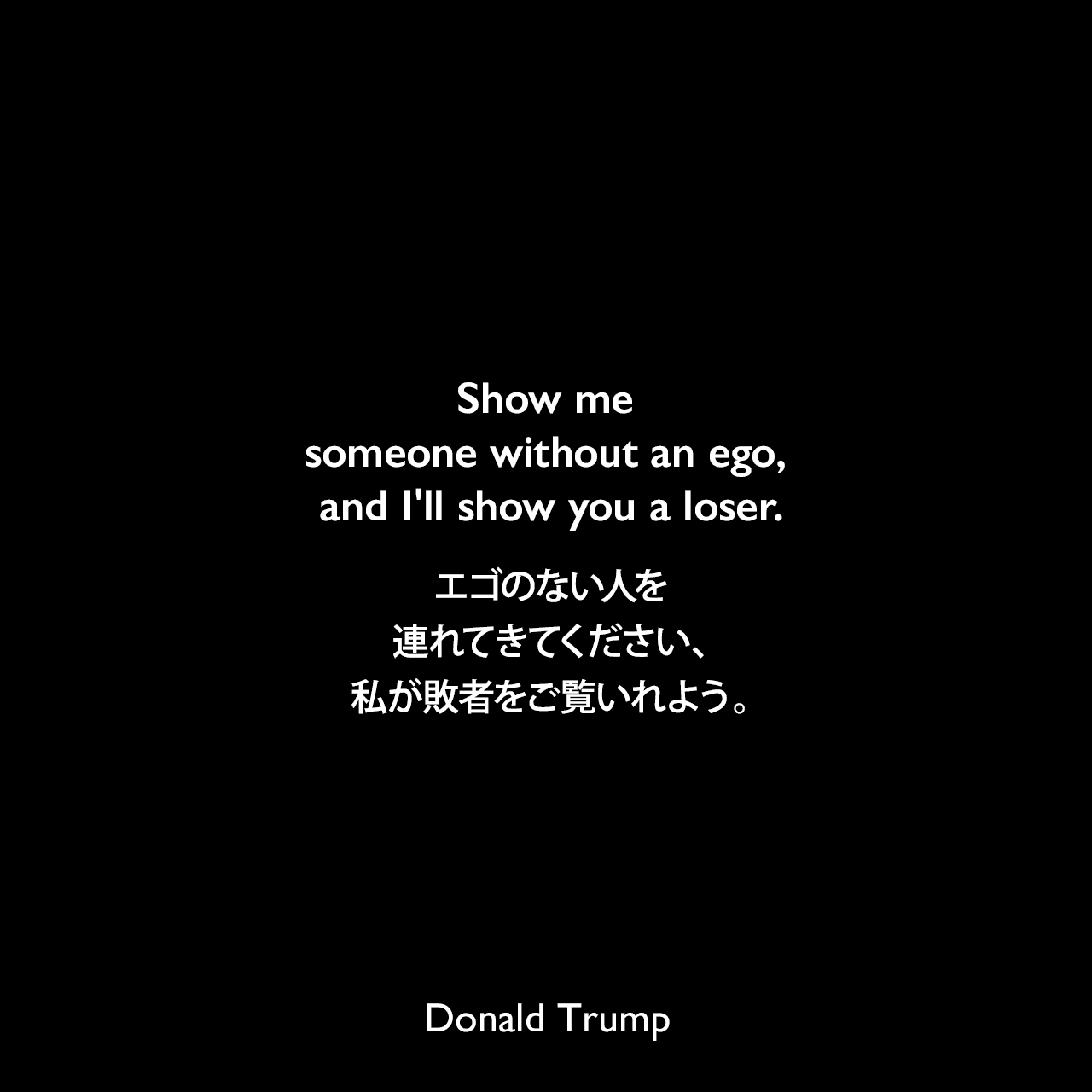 Show me someone without an ego, and I'll show you a loser.エゴのない人を連れてきてください、私が敗者をご覧いれよう。Donald Trump