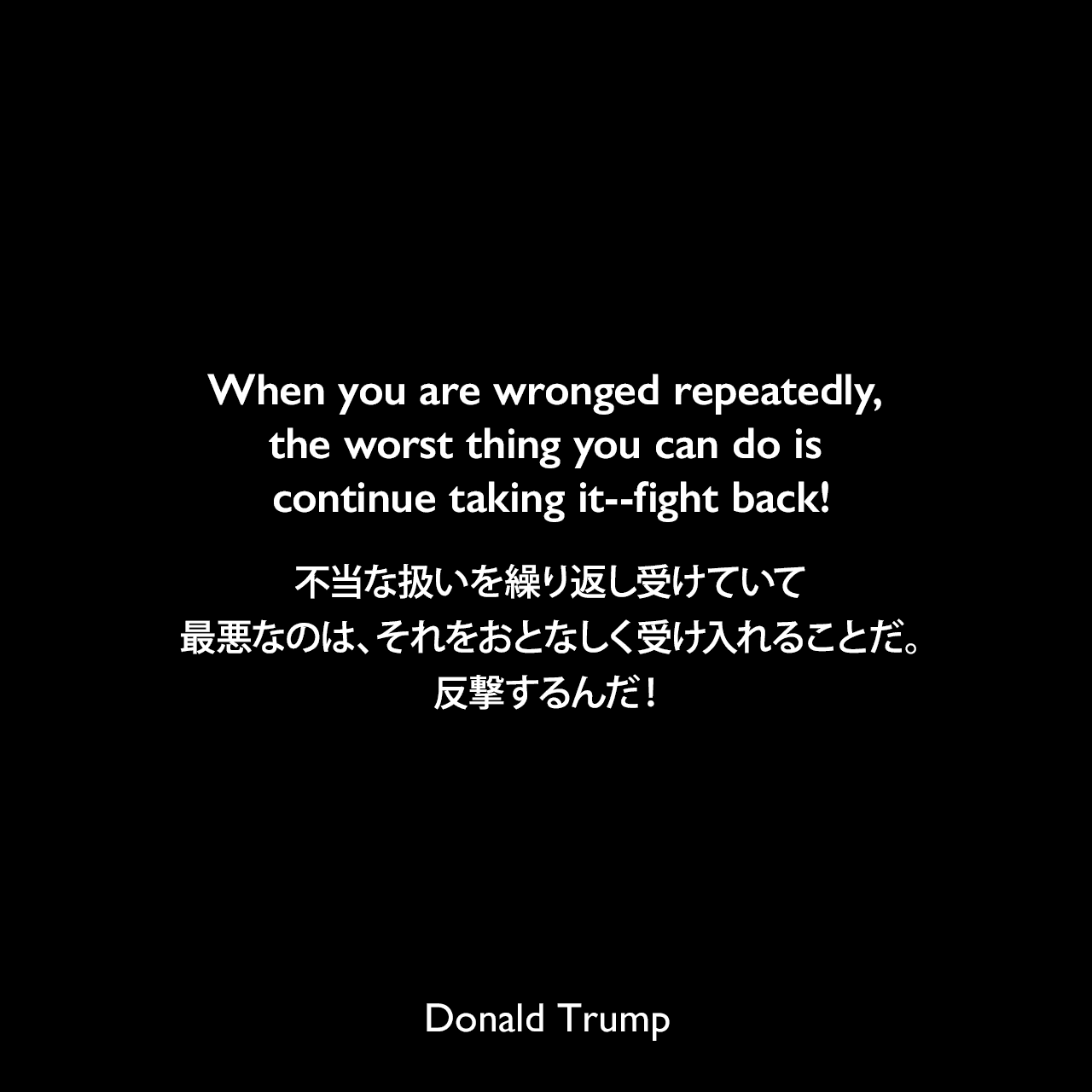 When you are wronged repeatedly, the worst thing you can do is continue taking it--fight back!不当な扱いを繰り返し受けていて、最悪なのは、それをおとなしく受け入れることだ。反撃するんだ！Donald Trump