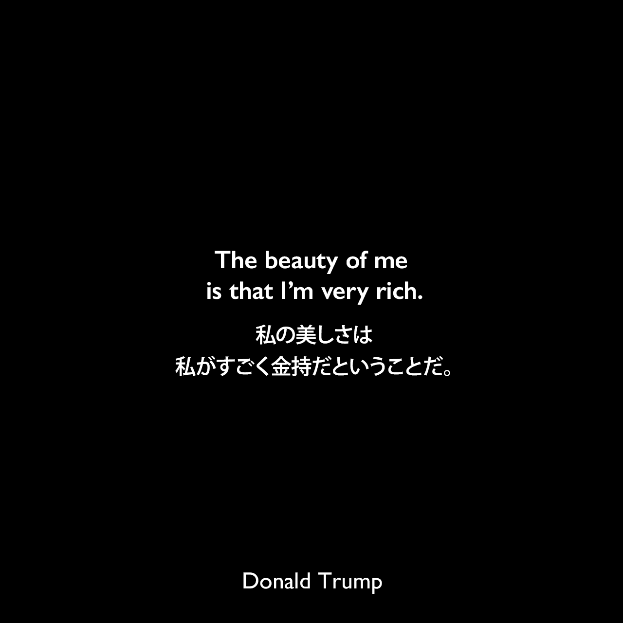 The beauty of me is that I’m very rich.私の美しさは、私がすごく金持だということだ。- 2011年のABC's Good Morning AmericaでのインタビューよりDonald Trump