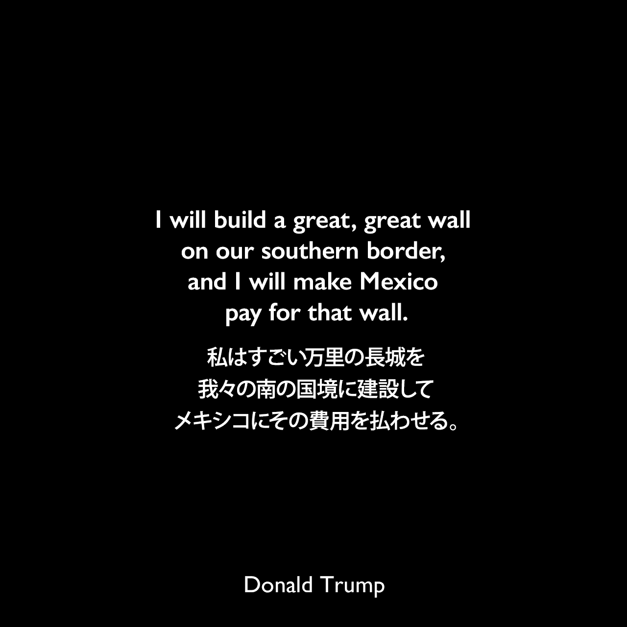 I will build a great, great wall on our southern border, and I will make Mexico pay for that wall.私はすごい万里の長城を我々の南の国境に建設して、メキシコにその費用を払わせる。- 2015年の選挙集会よりDonald Trump