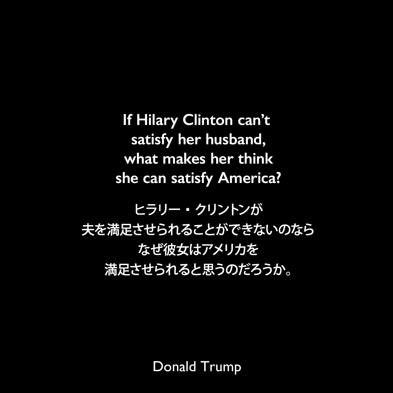 If Hilary Clinton can’t satisfy her husband, what makes her think she can satisfy America?ヒラリー・クリントンが夫を満足させられることができないのなら、なぜ彼女はアメリカを満足させられると思うのだろうか。- 2015年4月16日のトランプのツイート（後ほどこのツイートは削除した）Donald Trump
