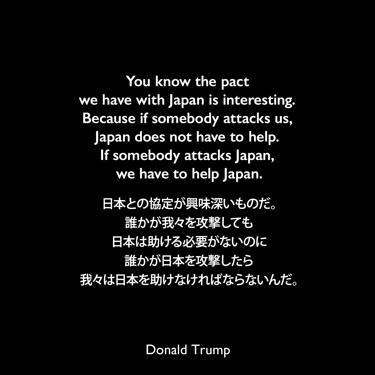 You know the pact we have with Japan is interesting. Because if somebody attacks us, Japan does not have to help. If somebody attacks Japan, we have to help Japan.日本との協定が興味深いものだ。誰かが我々を攻撃しても日本は助ける必要がないのに、誰かが日本を攻撃したら我々は日本を助けなければならないんだ。Donald Trump