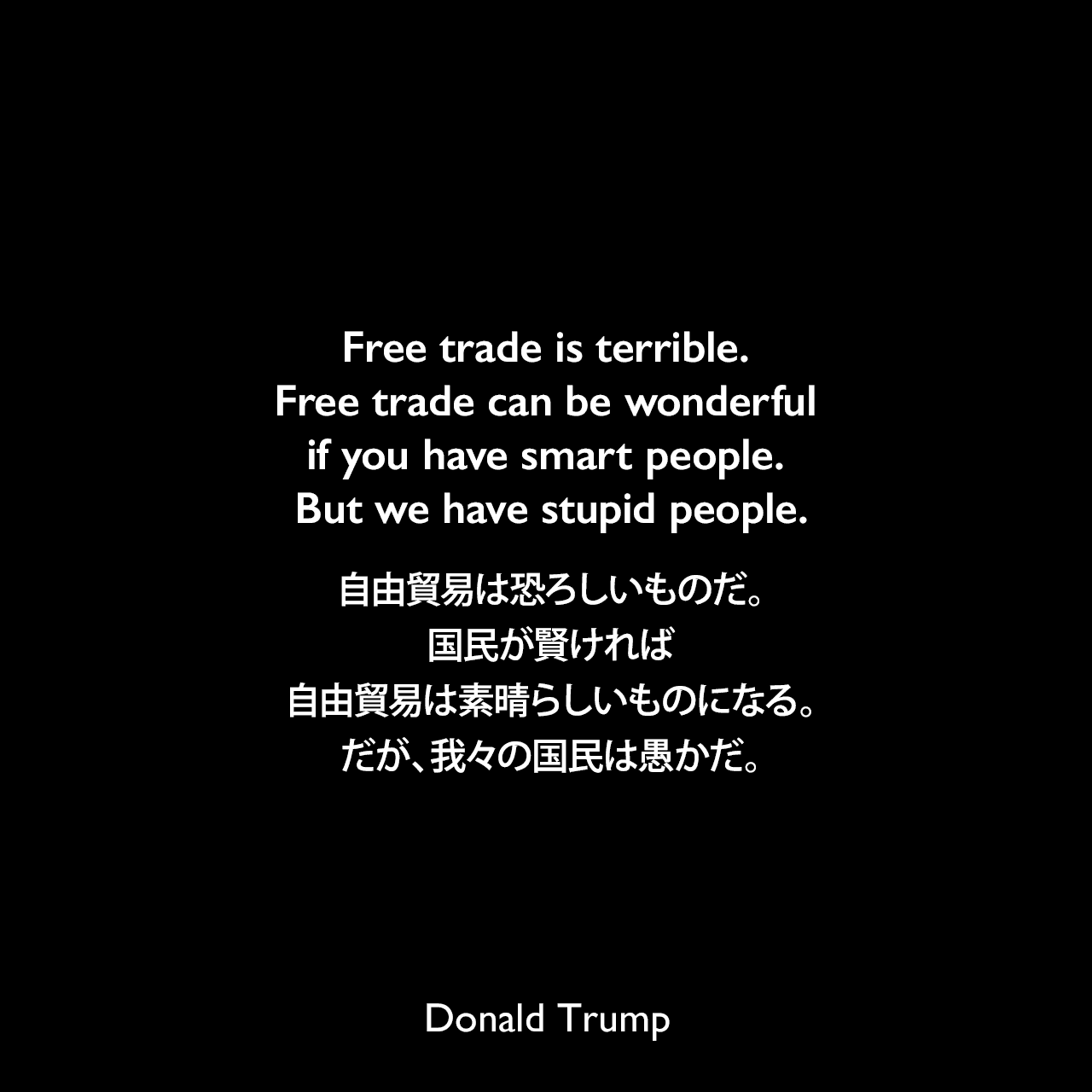 Free trade is terrible. Free trade can be wonderful if you have smart people. But we have stupid people.自由貿易は恐ろしいものだ。国民が賢ければ、自由貿易は素晴らしいものになる。だが、我々の国民は愚かだ。Donald Trump
