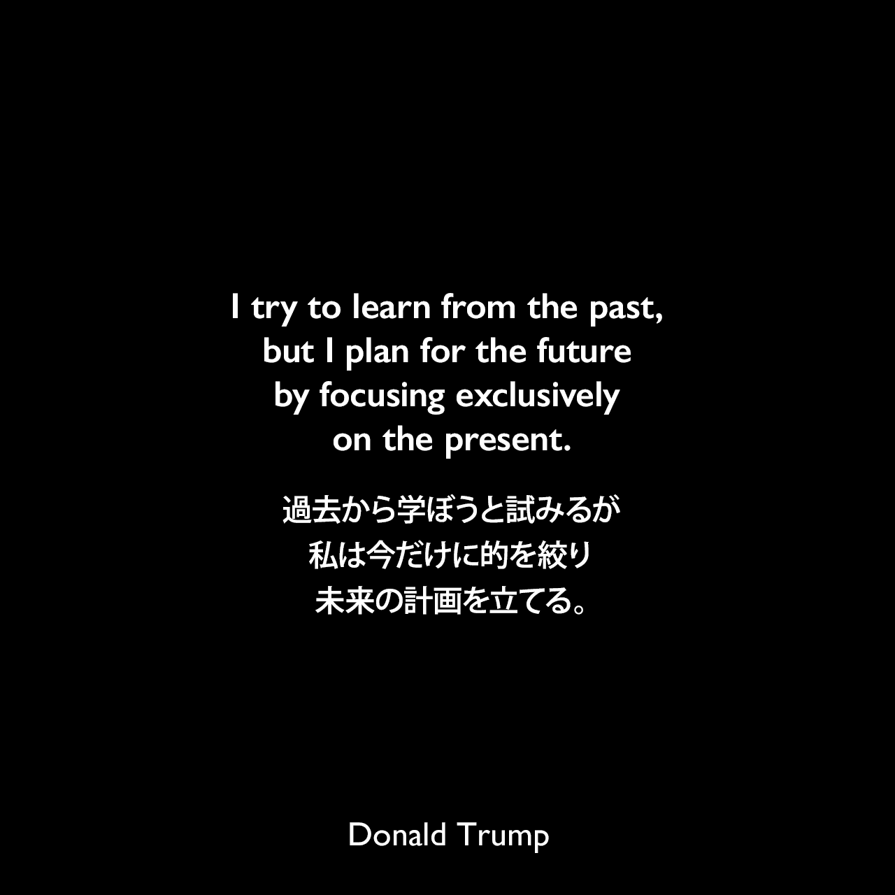 I try to learn from the past, but I plan for the future by focusing exclusively on the present.過去から学ぼうと試みるが、私は今だけに的を絞り未来の計画を立てる。Donald Trump