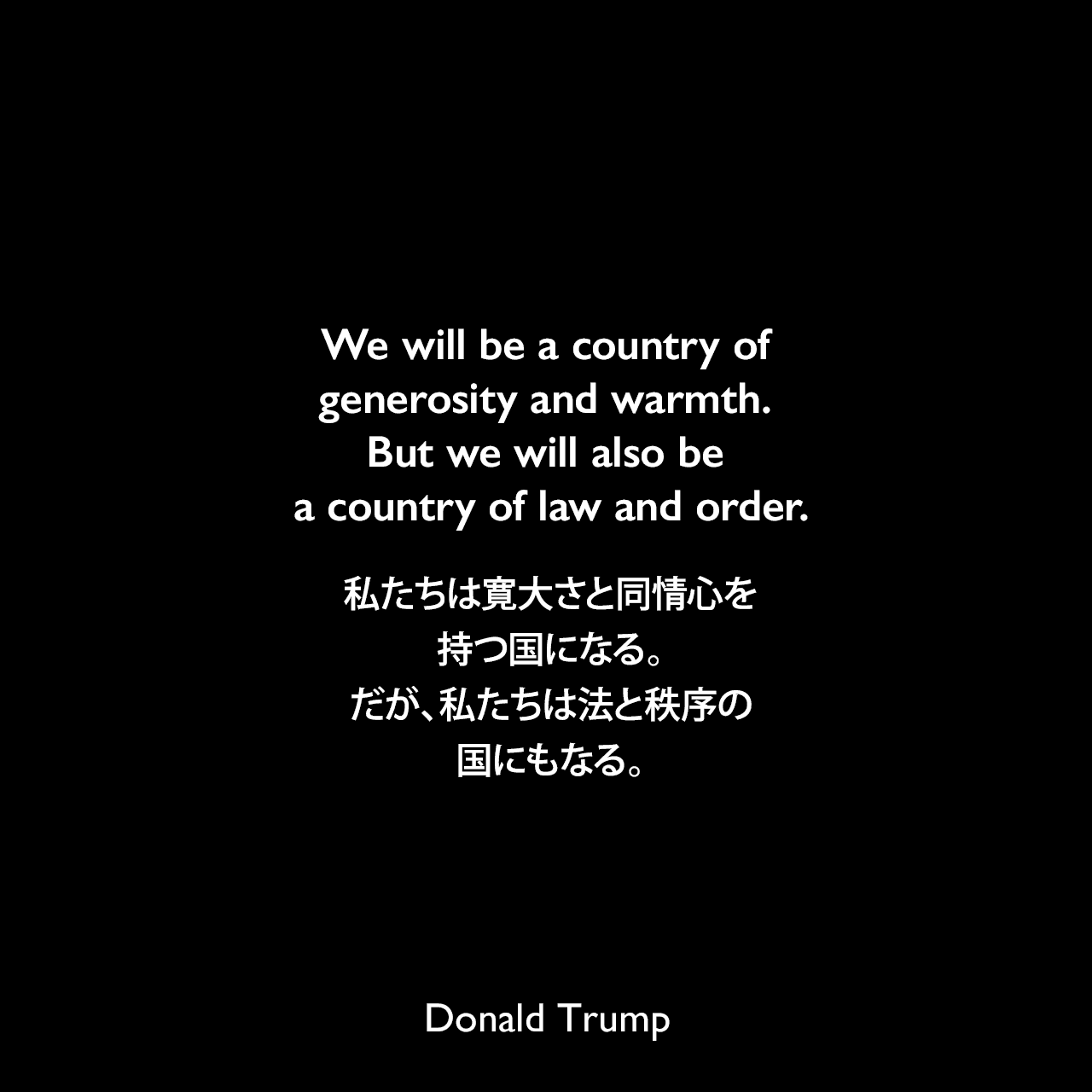 We will be a country of generosity and warmth. But we will also be a country of law and order.私たちは寛大さと同情心を持つ国になる。だが、私たちは法と秩序の国にもなる。Donald Trump