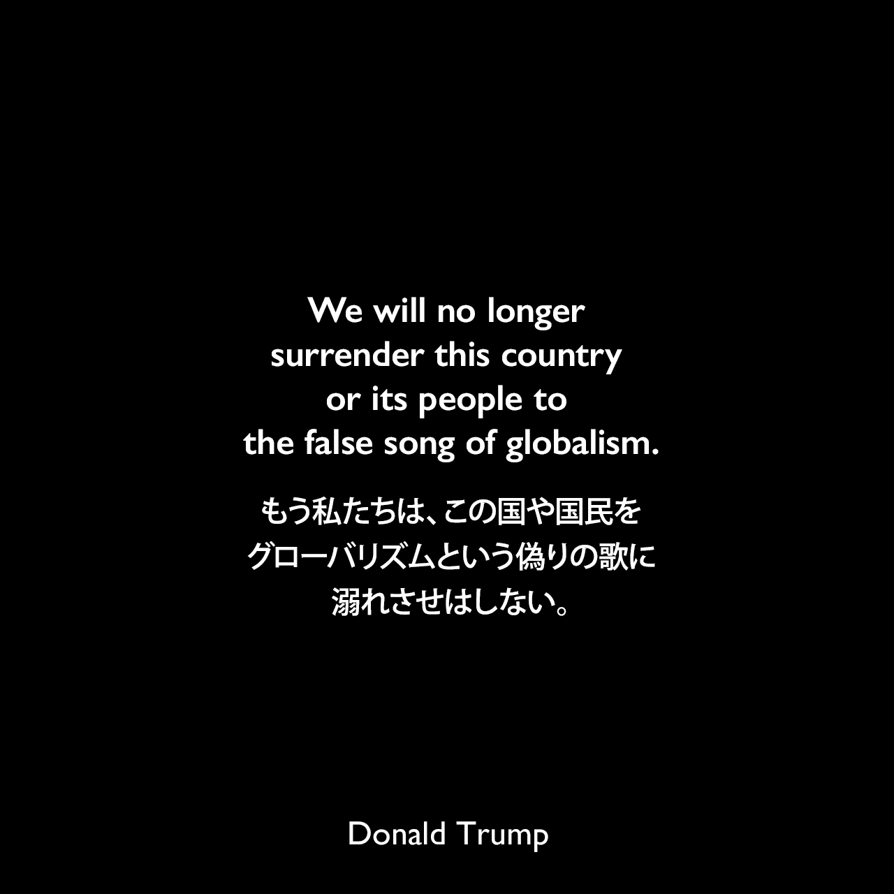 We will no longer surrender this country or its people to the false song of globalism.もう私たちは、この国や国民をグローバリズムという偽りの歌に溺れさせはしない。- 2016年の外交政策のスピーチよりDonald Trump