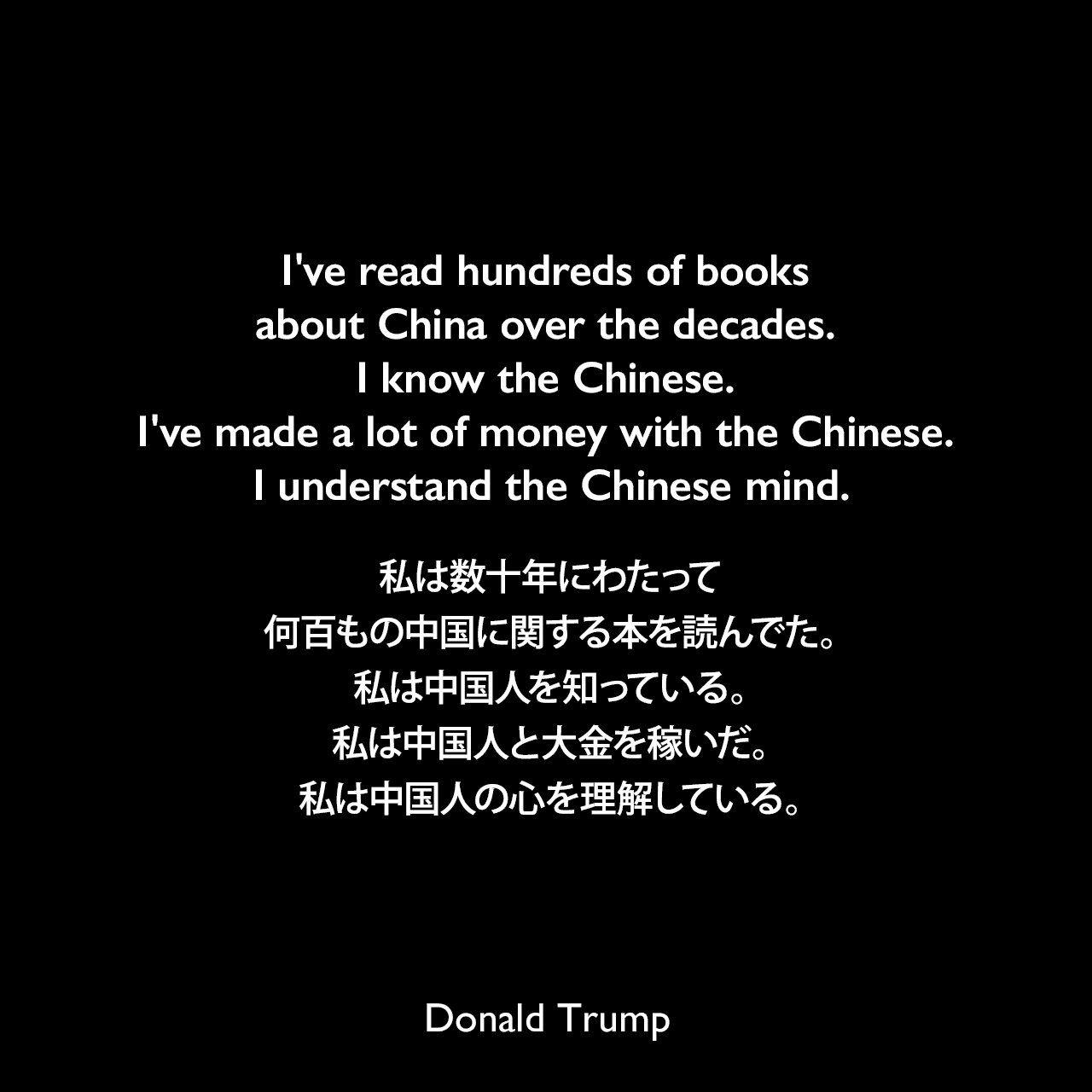 I've read hundreds of books about China over the decades. I know the Chinese. I've made a lot of money with the Chinese. I understand the Chinese mind.私は数十年にわたって何百もの中国に関する本を読んでた。私は中国人を知っている。私は中国人と大金を稼いだ。私は中国人の心を理解している。- ドナルド・トランプによる本「トランプ自伝―不動産王にビジネスを学ぶ」よりDonald Trump