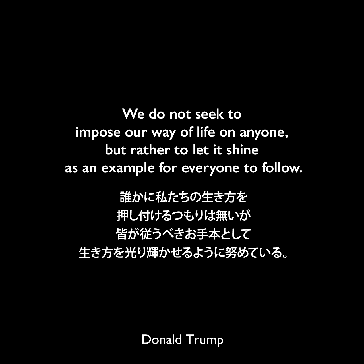We do not seek to impose our way of life on anyone, but rather to let it shine as an example for everyone to follow.誰かに私たちの生き方を押し付けるつもりは無いが、皆が従うべきお手本として生き方を光り輝かせるように努めている。Donald Trump