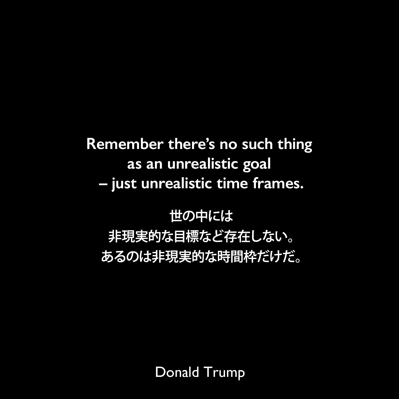 Remember there’s no such thing as an unrealistic goal – just unrealistic time frames.世の中には、非現実的な目標など存在しない。あるのは非現実的な時間枠だけだ。Donald Trump