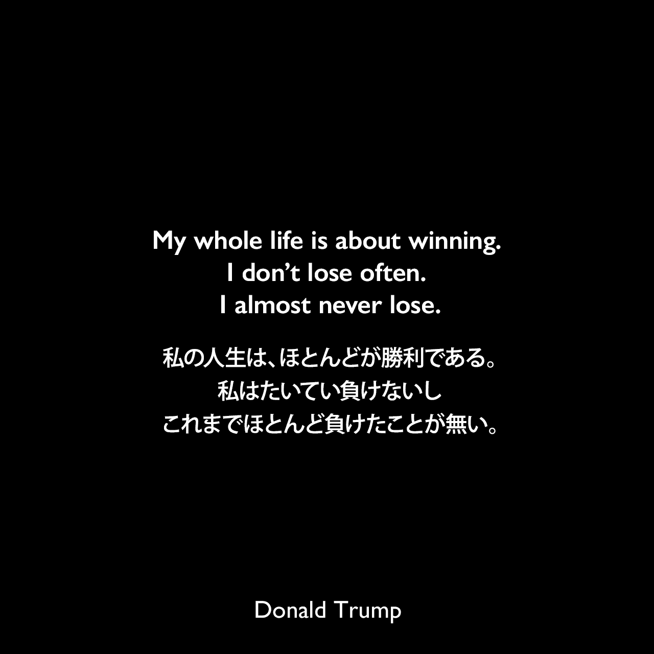 My whole life is about winning. I don’t lose often. I almost never lose.私の人生は、ほとんどが勝利である。私はたいてい負けないし、これまでほとんど負けたことが無い。Donald Trump