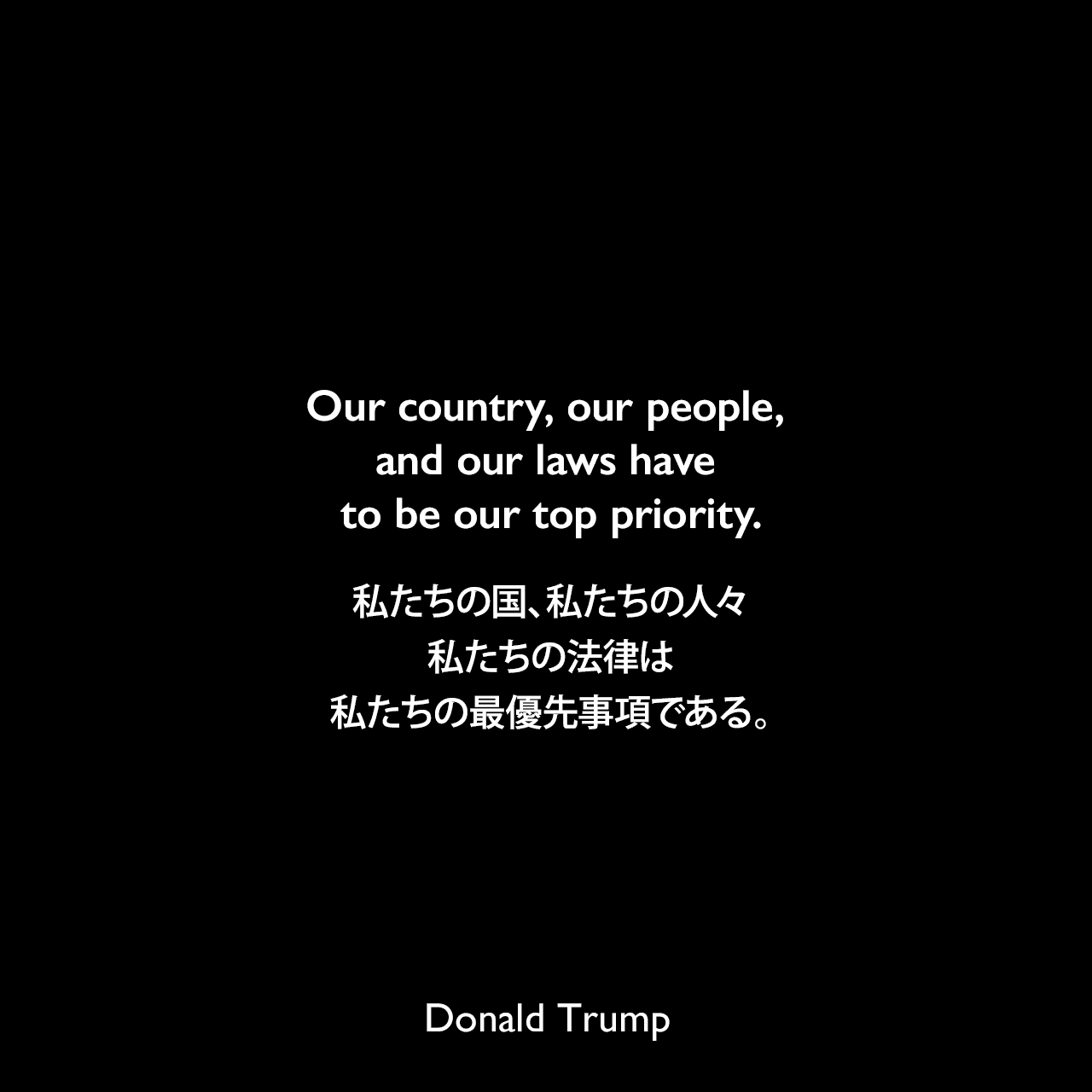 Our country, our people, and our laws have to be our top priority.私たちの国、私たちの人々、私たちの法律は、私たちの最優先事項である。- ドナルド・トランプによる本「THE TRUMP: 傷ついたアメリカ、最強の切り札」よりDonald Trump
