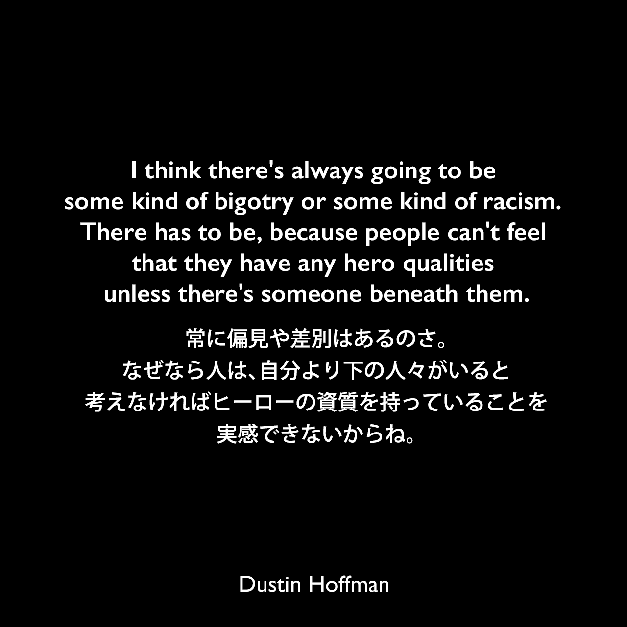I think there's always going to be some kind of bigotry or some kind of racism. There has to be, because people can't feel that they have any hero qualities unless there's someone beneath them.常に偏見や差別はあるのさ。なぜなら人は、自分より下の人々がいると考えなければヒーローの資質を持っていることを実感できないからね。