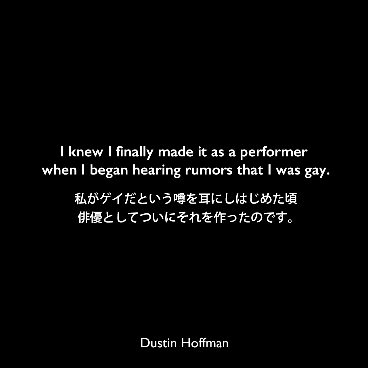 I knew I finally made it as a performer when I began hearing rumors that I was gay.私がゲイだという噂を耳にしはじめた頃、俳優としてついにそれを作ったのです。Dustin Hoffman