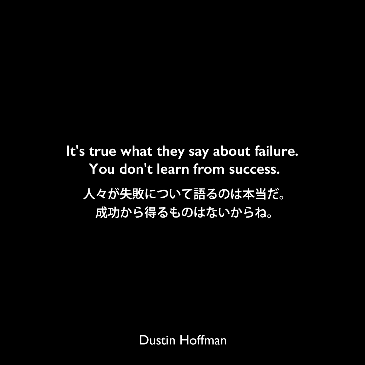 It’s true what they say about failure. You don’t learn from success.人々が失敗について語るのは本当だ。成功から得るものはないからね。