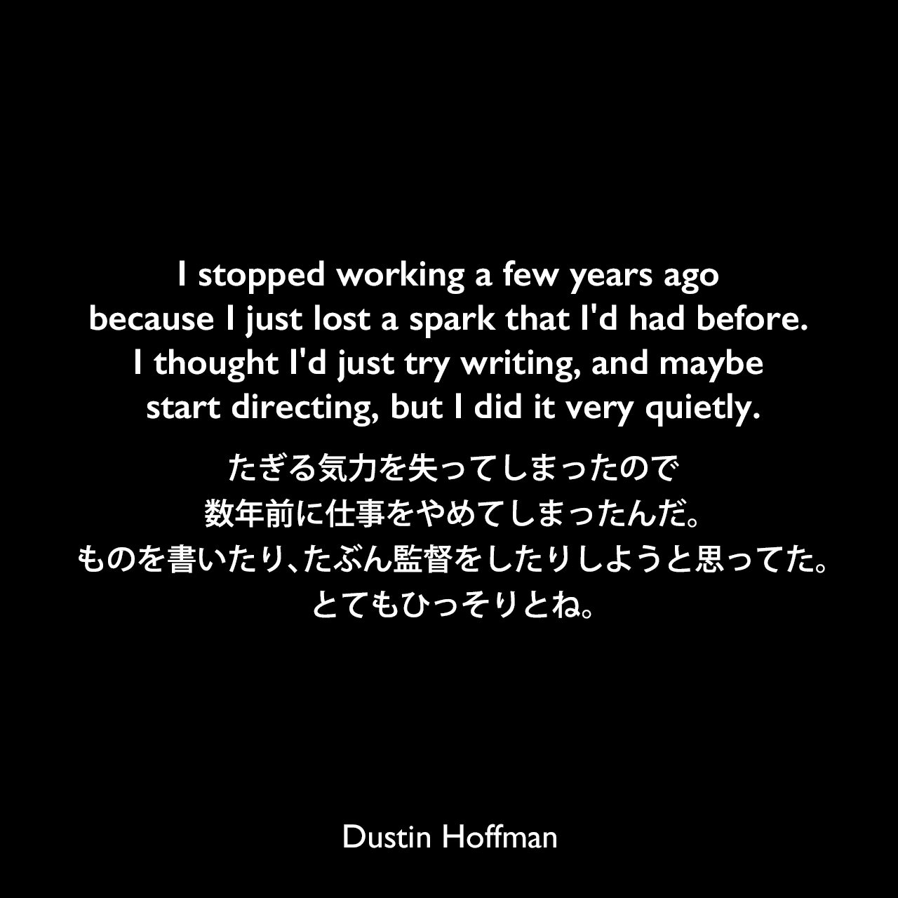I stopped working a few years ago because I just lost a spark that I'd had before. I thought I'd just try writing, and maybe start directing, but I did it very quietly.たぎる気力を失ってしまったので、数年前に仕事をやめてしまったんだ。ものを書いたり、たぶん監督をしたりしようと思ってた。とてもひっそりとね。Dustin Hoffman