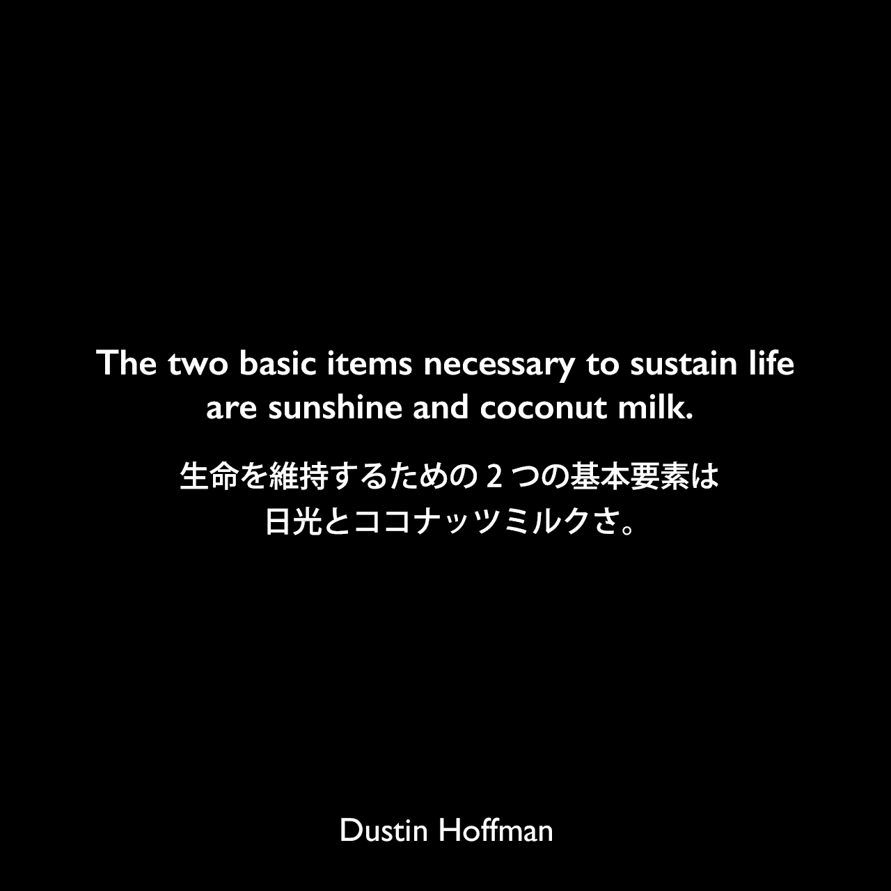 The two basic items necessary to sustain life are sunshine and coconut milk.生命を維持するための2つの基本要素は、日光とココナッツミルクさ。Dustin Hoffman