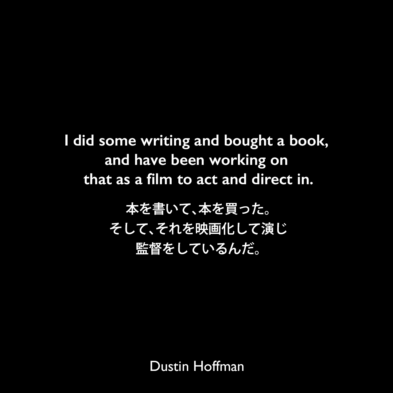 I did some writing and bought a book, and have been working on that as a film to act and direct in.本を書いて、本を買った。そして、それを映画化して演じ、監督をしているんだ。Dustin Hoffman