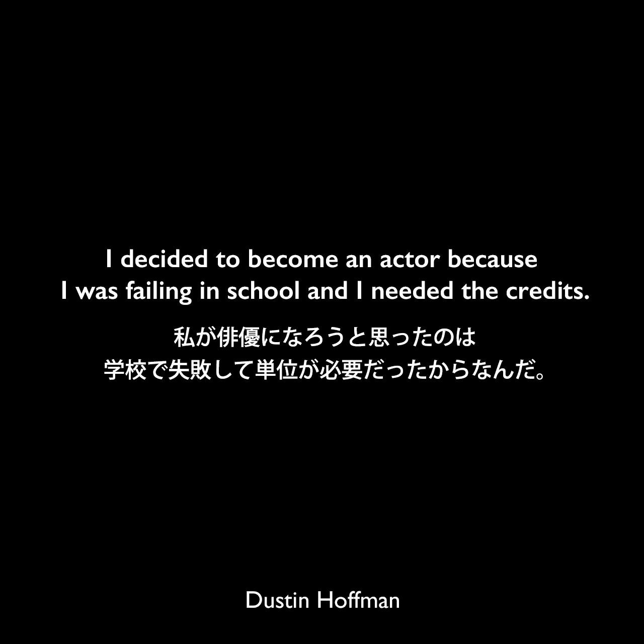 I decided to become an actor because I was failing in school and I needed the credits.私が俳優になろうと思ったのは、学校で失敗して単位が必要だったからなんだ。Dustin Hoffman