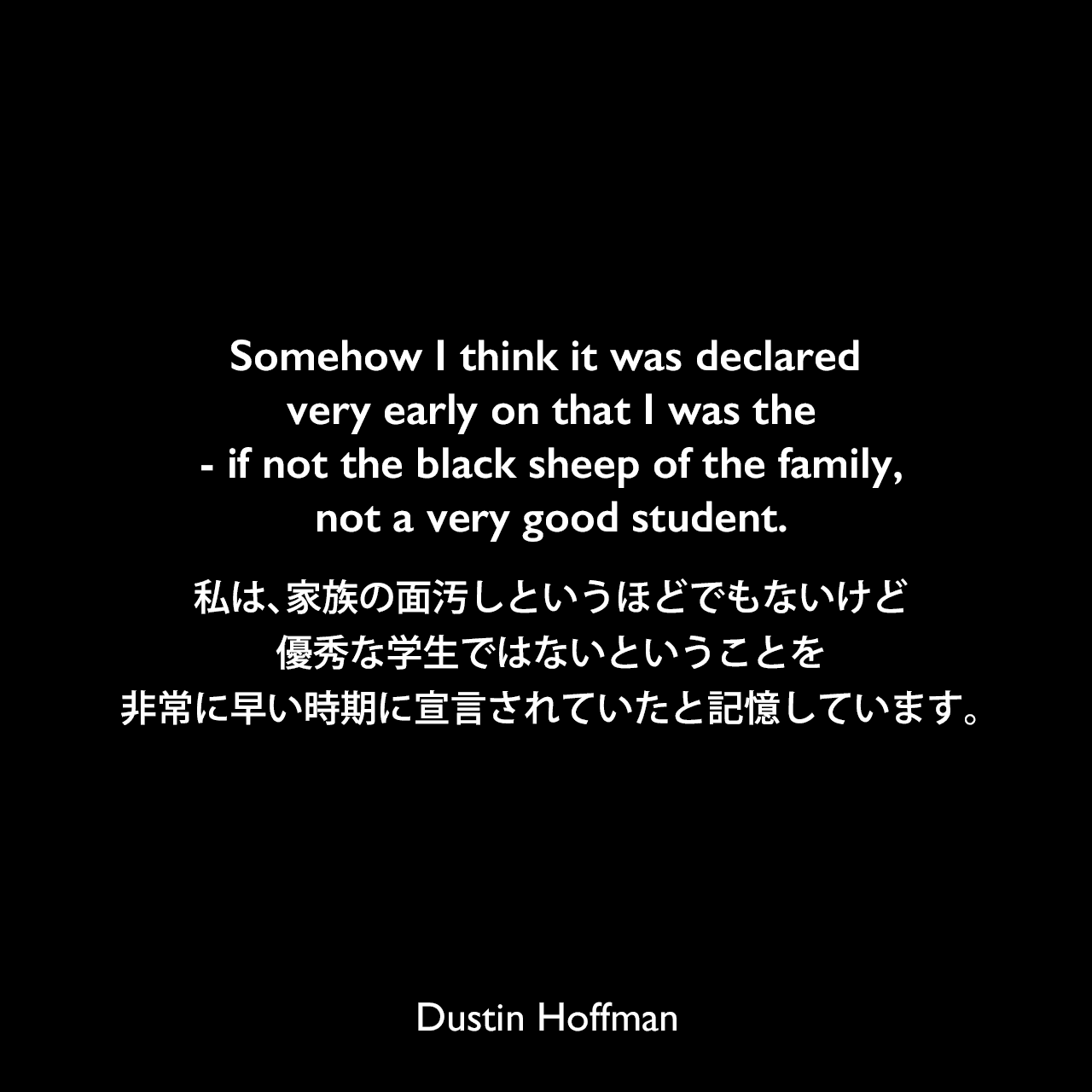 Somehow I think it was declared very early on that I was the - if not the black sheep of the family, not a very good student.私は、家族の面汚しというほどでもないけど、優秀な学生ではないということを、非常に早い時期に宣言されていたと記憶しています。Dustin Hoffman