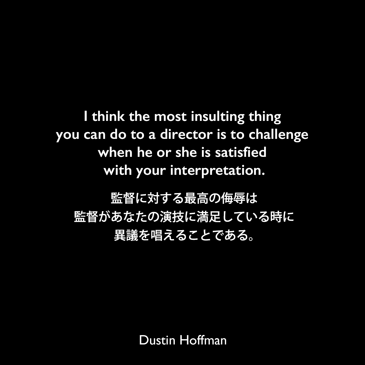 I think the most insulting thing you can do to a director is to challenge when he or she is satisfied with your interpretation.監督に対する最高の侮辱は、監督があなたの演技に満足している時に異議を唱えることである。Dustin Hoffman