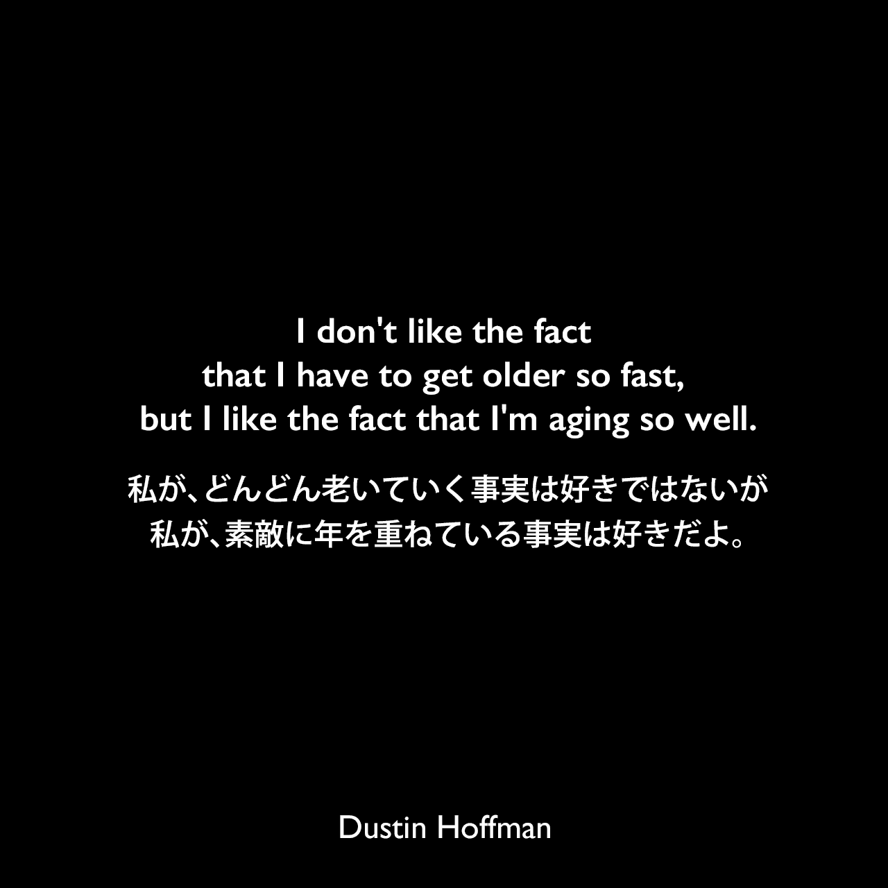 I don't like the fact that I have to get older so fast, but I like the fact that I'm aging so well.私が、どんどん老いていく事実は好きではないが、私が、素敵に年を重ねている事実は好きだよ。Dustin Hoffman