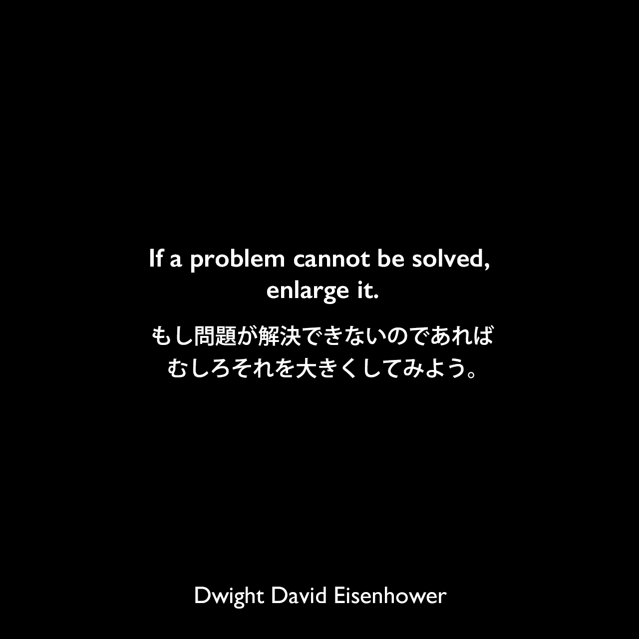 If a problem cannot be solved, enlarge it.もし問題が解決できないのであれば、むしろそれを大きくしてみよう。Dwight David Eisenhower