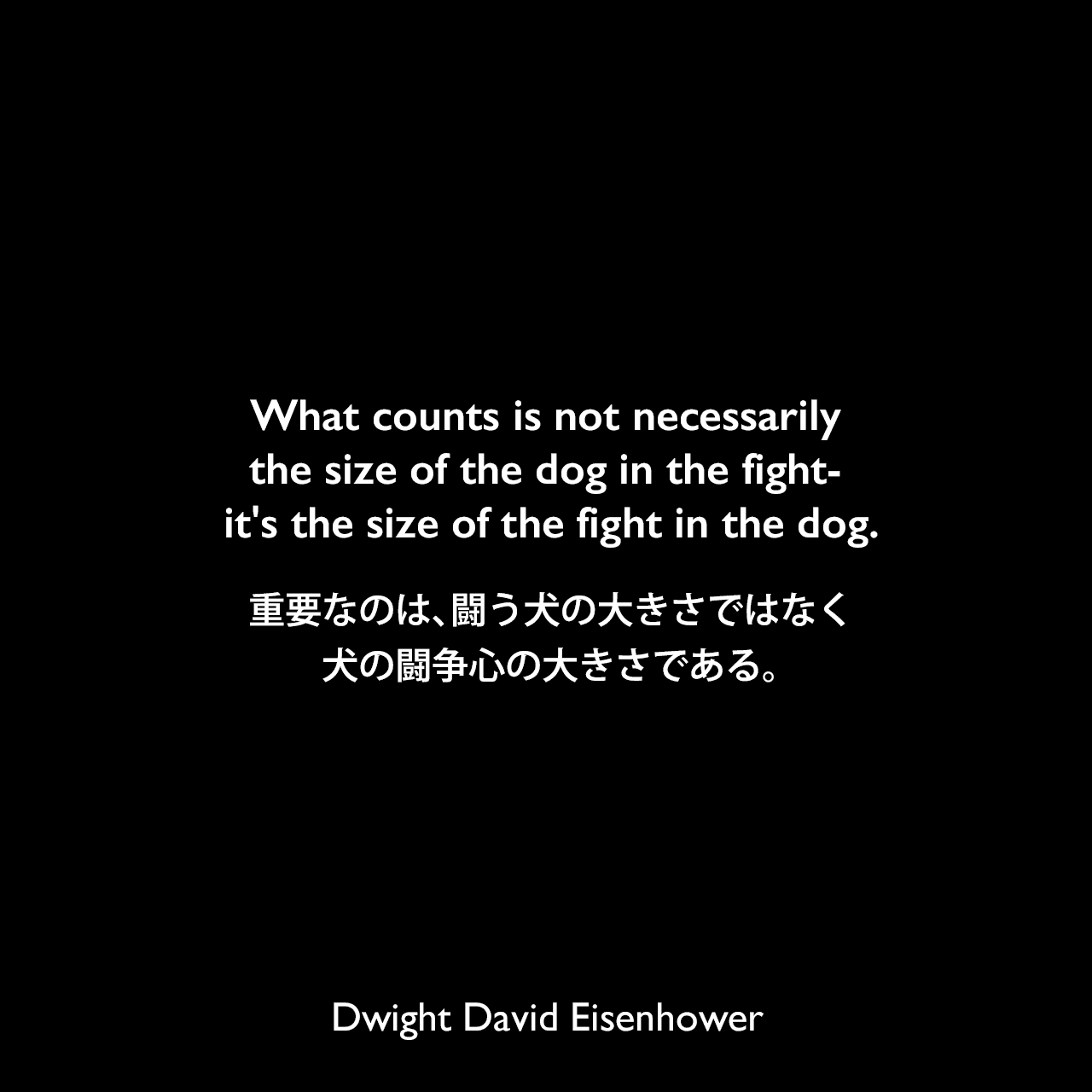 What counts is not necessarily the size of the dog in the fight- it's the size of the fight in the dog.重要なのは、闘う犬の大きさではなく、犬の闘争心の大きさである。- 1958年の共和党全国委員会の朝食会での発言よりDwight David Eisenhower