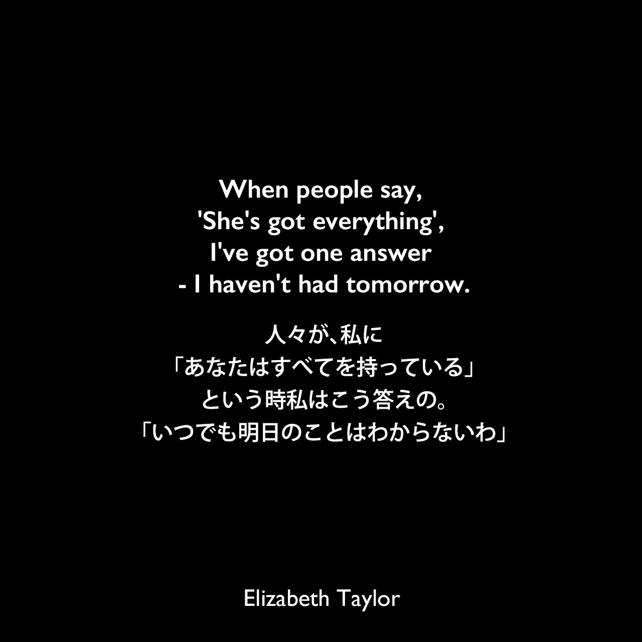 When people say, 'She's got everything', I've got one answer - I haven't had tomorrow.人々が、私に「あなたはすべてを持っている」という時、私はこう答えの。「いつでも明日のことはわからないわ」Elizabeth Taylor
