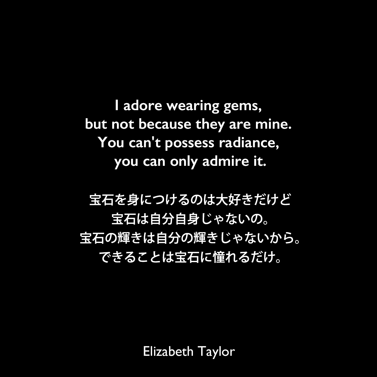I adore wearing gems, but not because they are mine. You can't possess radiance, you can only admire it.宝石を身につけるのは大好きだけど、宝石は自分自身じゃないの。宝石の輝きは自分の輝きじゃないから。できることは宝石に憧れるだけ。Elizabeth Taylor