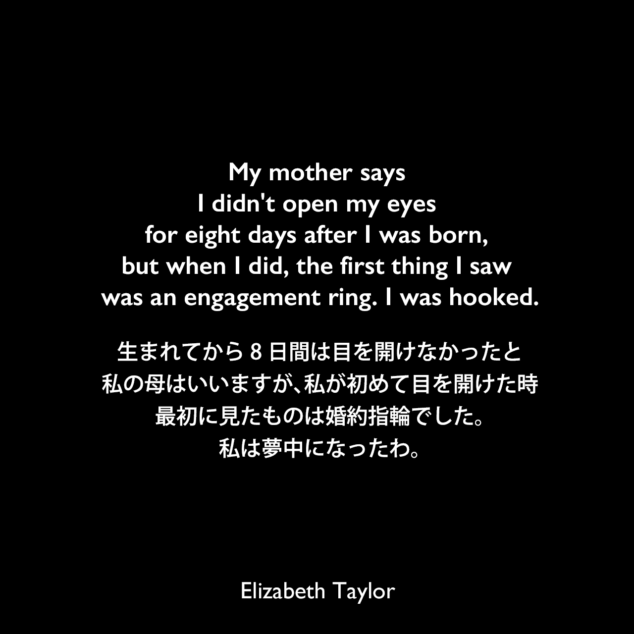 My mother says I didn't open my eyes for eight days after I was born, but when I did, the first thing I saw was an engagement ring. I was hooked.生まれてから8日間は目を開けなかったと私の母はいいますが、私が初めて目を開けた時、最初に見たものは婚約指輪でした。私は夢中になったわ。Elizabeth Taylor