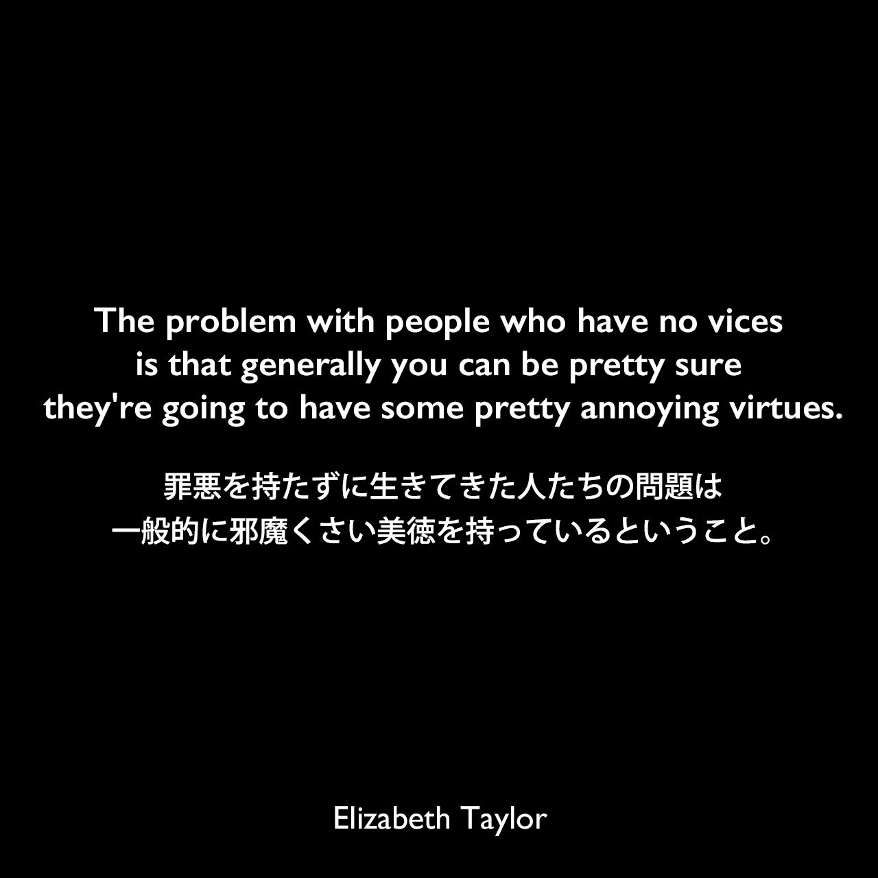 The problem with people who have no vices is that generally you can be pretty sure they're going to have some pretty annoying virtues.罪悪を持たずに生きてきた人たちの問題は、一般的に邪魔くさい美徳を持っているということ。Elizabeth Taylor