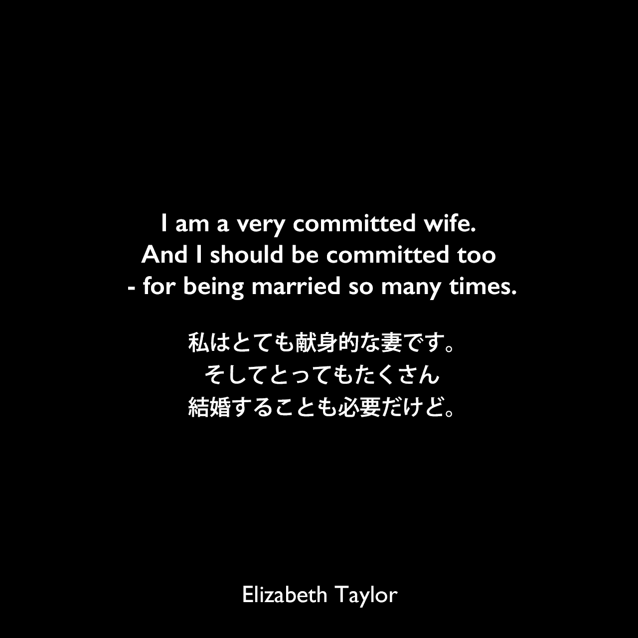 I am a very committed wife. And I should be committed too - for being married so many times.私はとても献身的な妻です。そしてとってもたくさん結婚することも必要だけど。Elizabeth Taylor