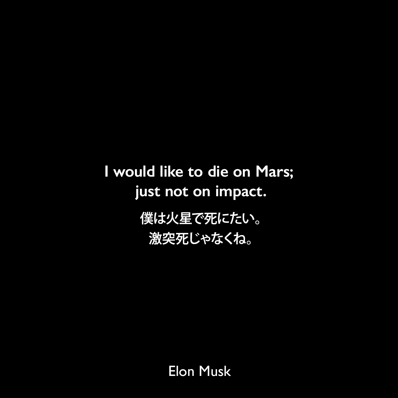 I would like to die on Mars; just not on impact.僕は火星で死にたい。激突死じゃなくね。- 2012年9月のブルームバーグ「Elon Musk, the 21st Century Industrialist」よりElon Musk