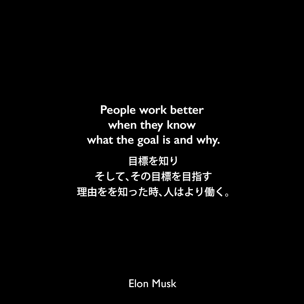 People work better when they know what the goal is and why.目標を知り、そして、その目標を目指す理由をを知った時、人はより働く。Elon Musk