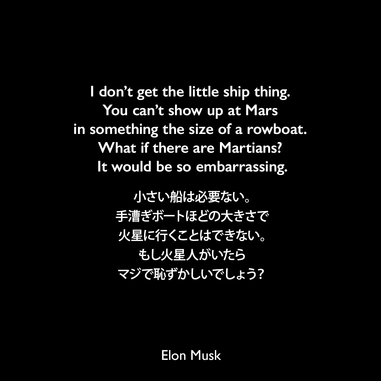 I don’t get the little ship thing. You can’t show up at Mars in something the size of a rowboat. What if there are Martians? It would be so embarrassing.小さい船は必要ない。手漕ぎボートほどの大きさで火星に行くことはできない。もし火星人がいたらマジで恥ずかしいでしょう？- 2018年2月のイーロン・マスクのツイートよりElon Musk