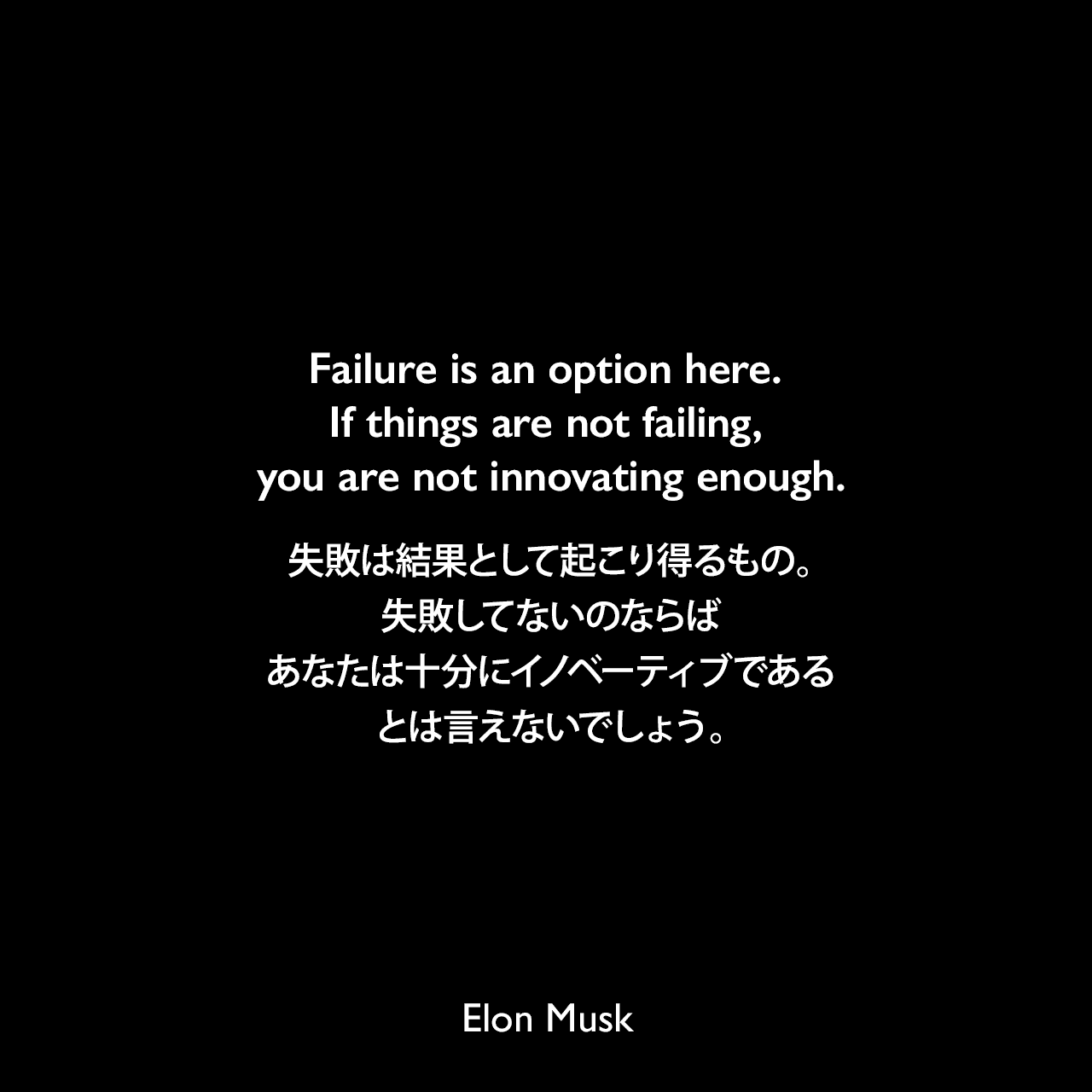 Failure is an option here. If things are not failing, you are not innovating enough.失敗は結果として起こり得るもの。失敗してないのならば、あなたは十分にイノベーティブであるとは言えないでしょう。- 2005年2月 Fast Company「Hondas in Space」よりElon Musk