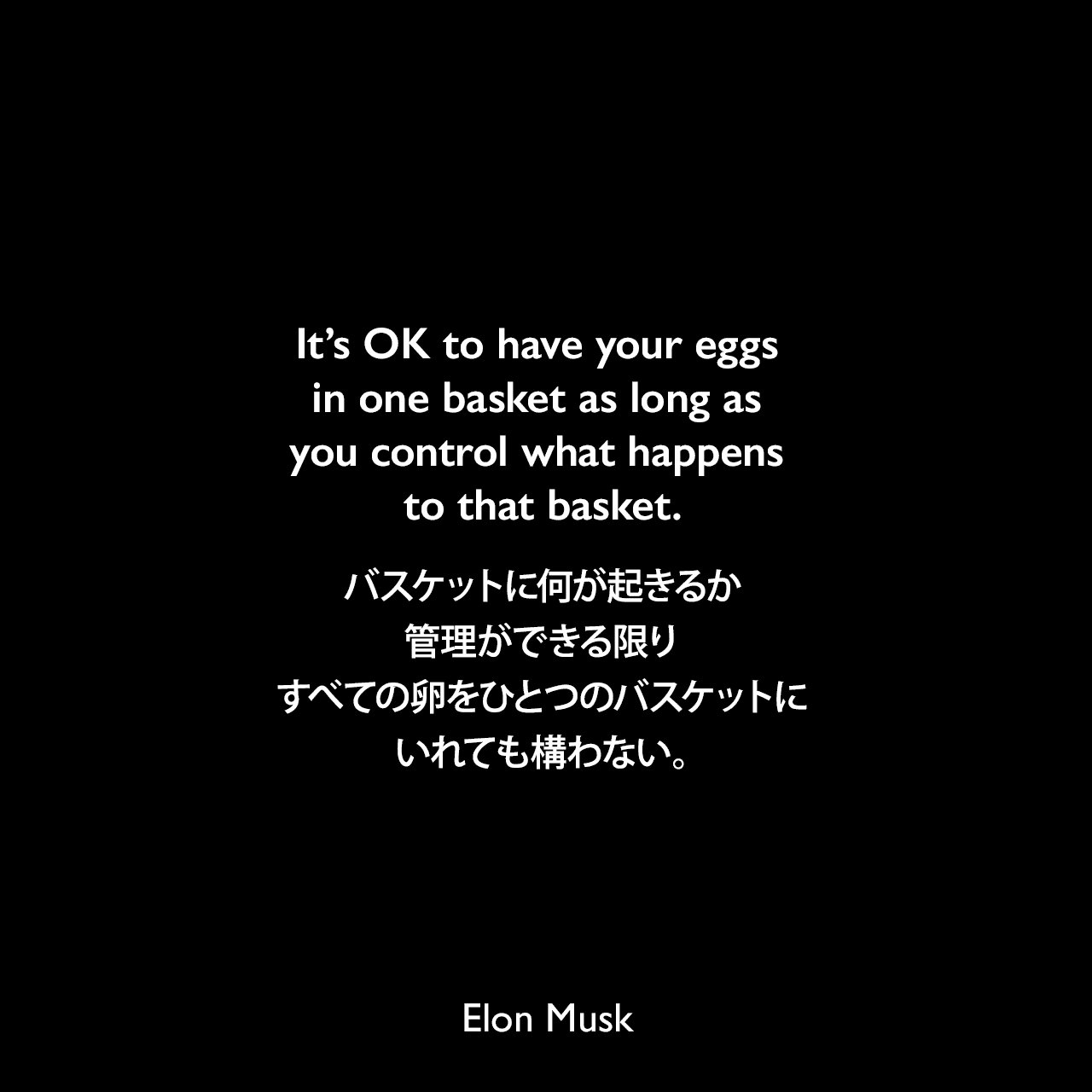 It’s OK to have your eggs in one basket as long as you control what happens to that basket.バスケットに何が起きるか管理ができる限り、すべての卵をひとつのバスケットにいれても構わない。Elon Musk