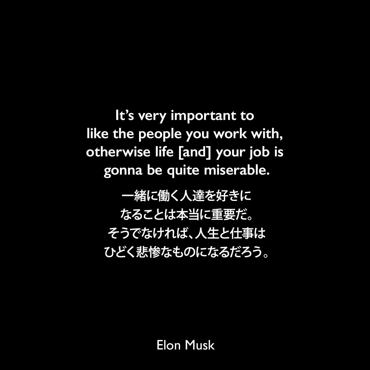 It’s very important to like the people you work with, otherwise life [and] your job is gonna be quite miserable.一緒に働く人達を好きになることは本当に重要だ。そうでなければ、人生と仕事はひどく悲惨なものになるだろう。Elon Musk