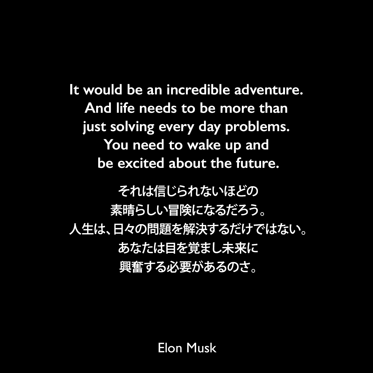It would be an incredible adventure. And life needs to be more than just solving every day problems. You need to wake up and be excited about the future.それは信じられないほどの素晴らしい冒険になるだろう。人生は、日々の問題を解決するだけではない。あなたは目を覚まし未来に興奮する必要があるのさ。- IAC 2016会議で「持続可能な火星植民地化」についてのプレゼンテーションよりElon Musk