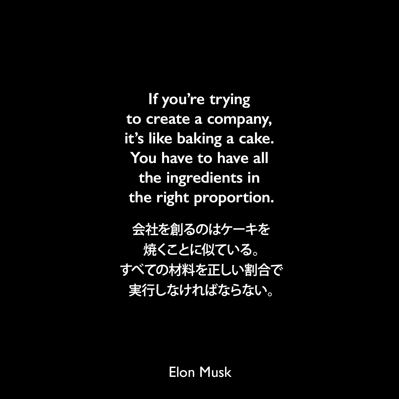 If you’re trying to create a company, it’s like baking a cake. You have to have all the ingredients in the right proportion.会社を創るのはケーキを焼くことに似ている。すべての材料を正しい割合で実行しなければならない。Elon Musk