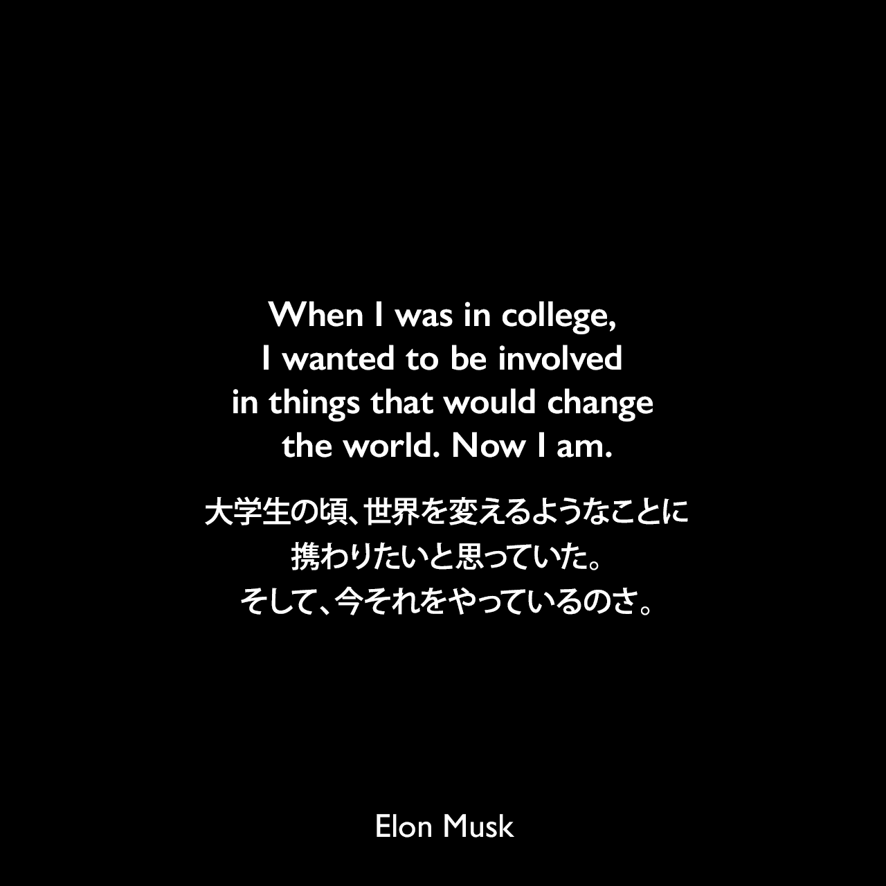 When I was in college, I wanted to be involved in things that would change the world. Now I am.大学生の頃、世界を変えるようなことに携わりたいと思っていた。そして、今それをやっているのさ。Elon Musk