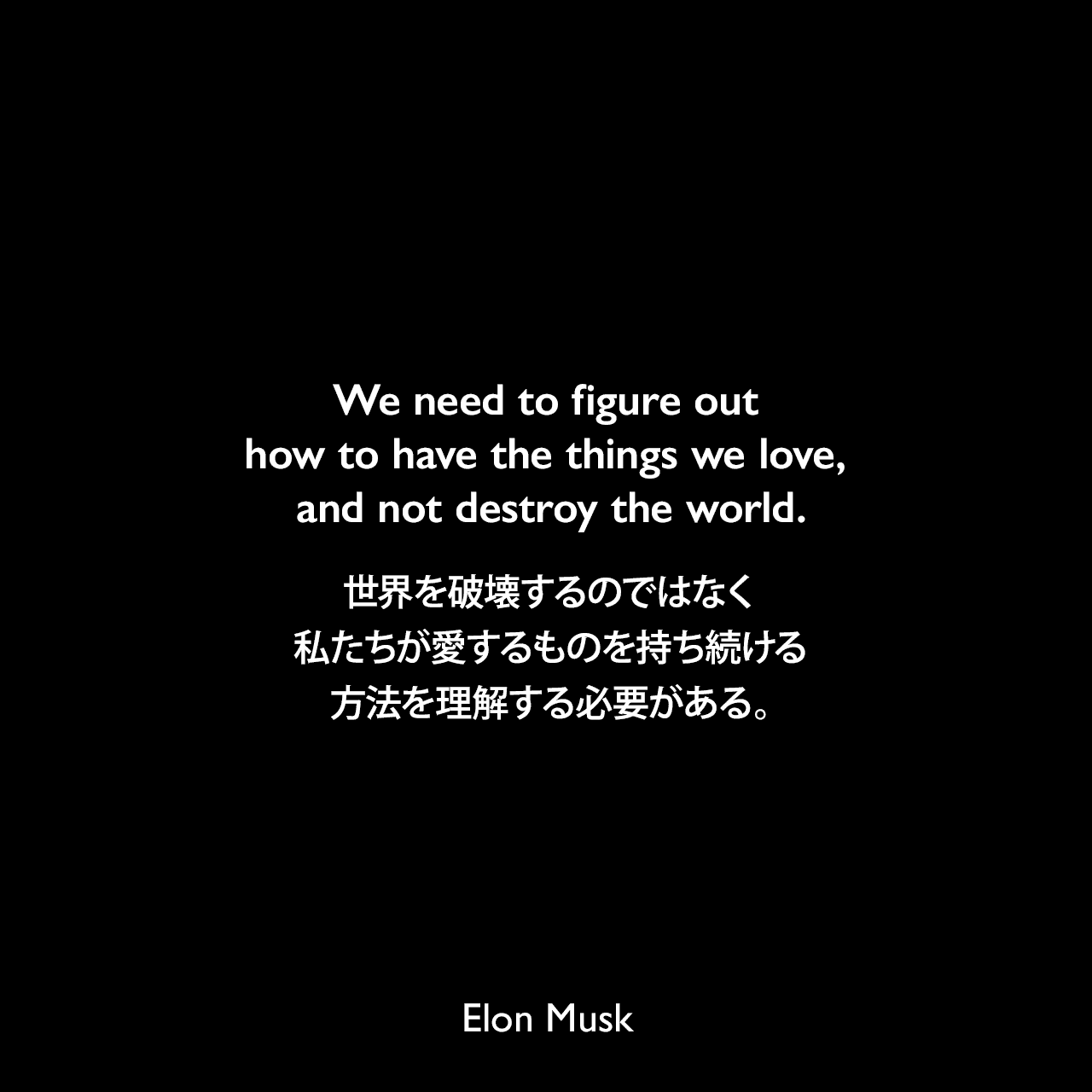 We need to figure out how to have the things we love, and not destroy the world.世界を破壊するのではなく、私たちが愛するものを持ち続ける方法を理解する必要がある。- Forbesのyoutube「Driving With Elon Musk」よりElon Musk