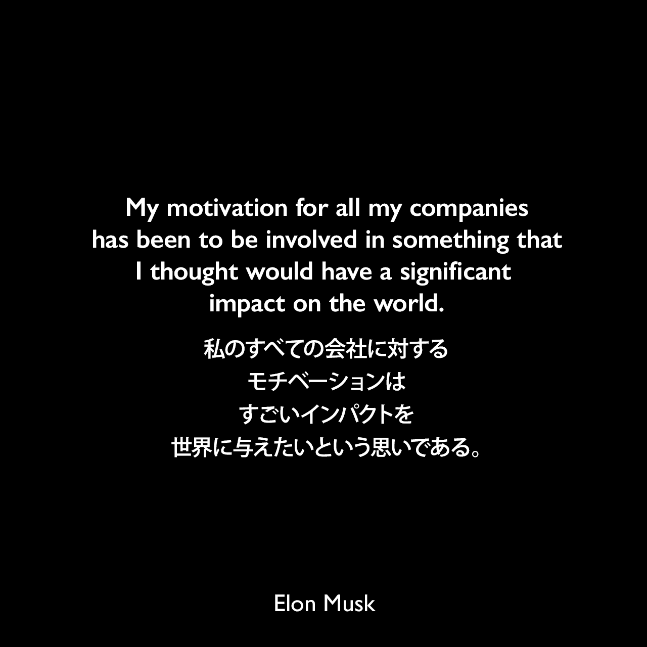 My motivation for all my companies has been to be involved in something that I thought would have a significant impact on the world.私のすべての会社に対するモチベーションは、すごいインパクトを世界に与えたいという思いである。Elon Musk