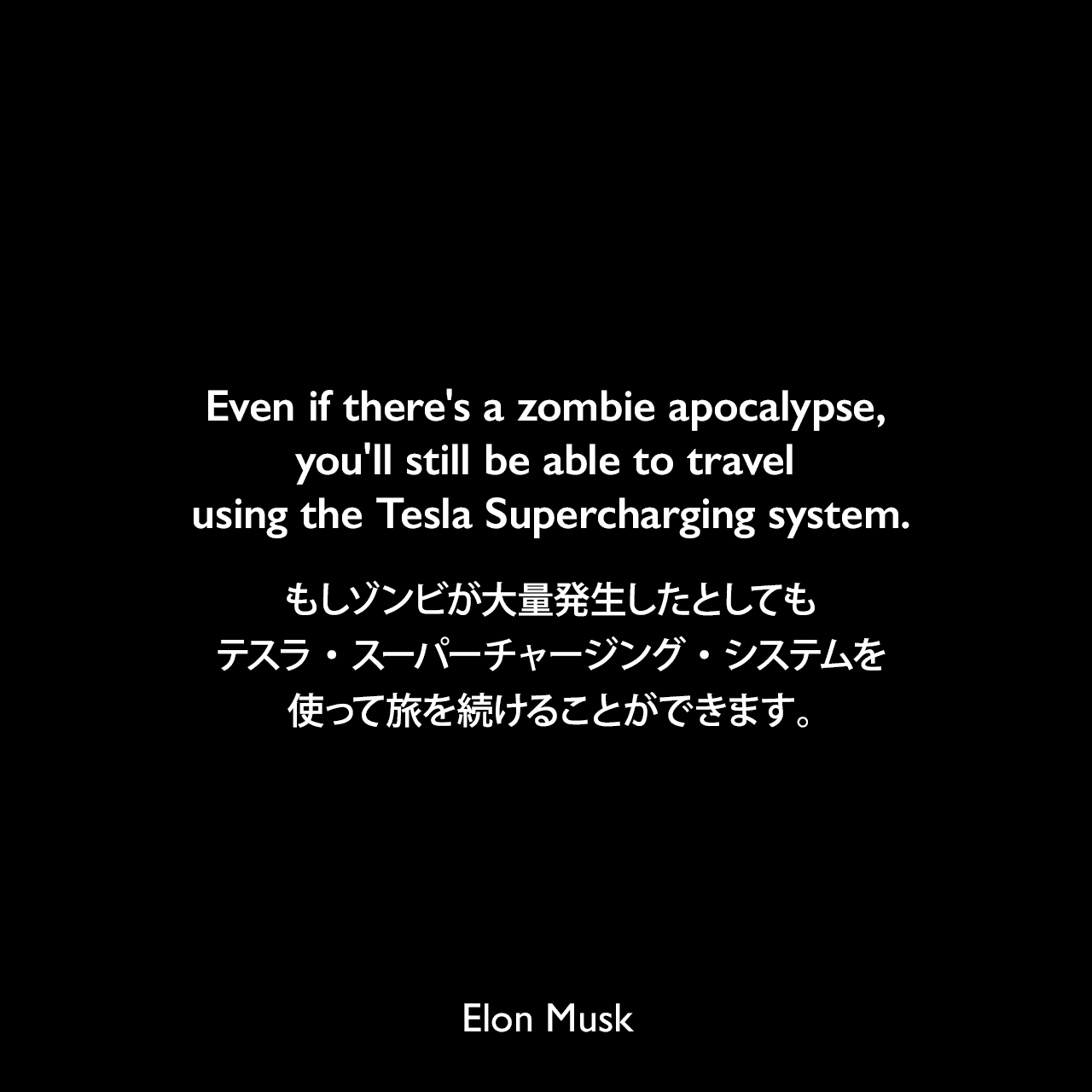 Even if there's a zombie apocalypse, you'll still be able to travel using the Tesla Supercharging system.もしゾンビが大量発生したとしても、テスラ・スーパーチャージング・システムを使って旅を続けることができます。- 2013年5月のYahoo!記事「Tesla speeds up free nationwide charging network」よりElon Musk