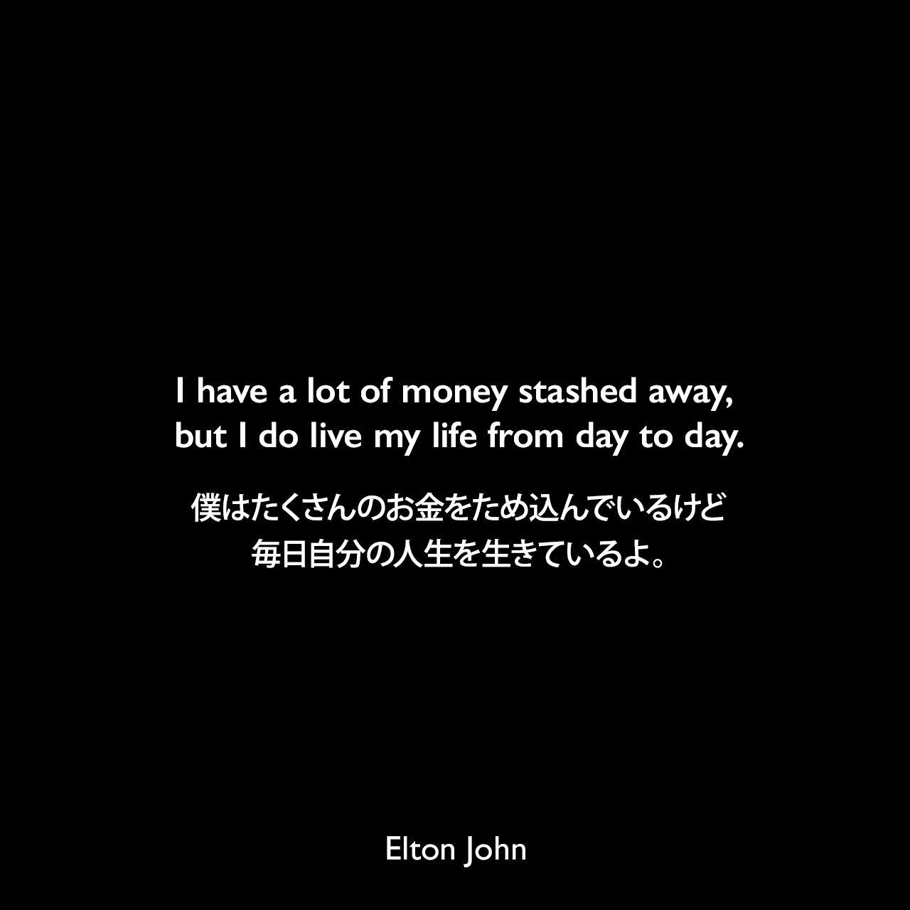 I have a lot of money stashed away, but I do live my life from day to day.僕はたくさんのお金をため込んでいるけど、毎日自分の人生を生きているよ。Elton John